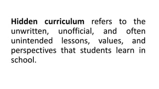 Hidden curriculum refers to the
unwritten, unofficial, and often
unintended lessons, values, and
perspectives that students learn in
school.
 