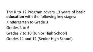 The K to 12 Program covers 13 years of basic
education with the following key stages:
Kindergarten to Grade 3
Grades 4 to 6
Grades 7 to 10 (Junior High School)
Grades 11 and 12 (Senior High School)
 