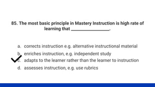 85. The most basic principle in Mastery Instruction is high rate of
learning that ___________________.
a. corrects instruction e.g. alternative instructional material
b. enriches instruction, e.g. independent study
c. adapts to the learner rather than the learner to instruction
d. assesses instruction, e.g. use rubrics
 