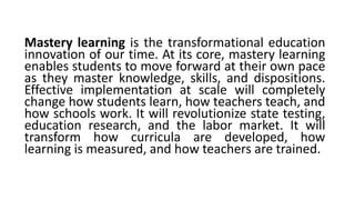 Mastery learning is the transformational education
innovation of our time. At its core, mastery learning
enables students to move forward at their own pace
as they master knowledge, skills, and dispositions.
Effective implementation at scale will completely
change how students learn, how teachers teach, and
how schools work. It will revolutionize state testing,
education research, and the labor market. It will
transform how curricula are developed, how
learning is measured, and how teachers are trained.
 