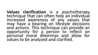 Values clarification is a psychotherapy
technique that can often help an individual
increased awareness of any values that
may have a bearing on lifestyle decisions
and actions. This technique can provide an
opportunity for a person to reflect on
personal moral dilemmas and allow for
values to be analyzed and clarified.
 