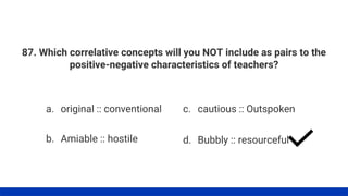 87. Which correlative concepts will you NOT include as pairs to the
positive-negative characteristics of teachers?
a. original :: conventional
b. Amiable :: hostile
c. cautious :: Outspoken
d. Bubbly :: resourceful
 