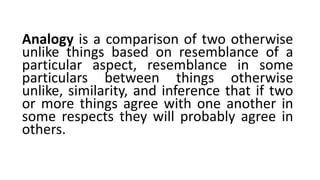 Analogy is a comparison of two otherwise
unlike things based on resemblance of a
particular aspect, resemblance in some
particulars between things otherwise
unlike, similarity, and inference that if two
or more things agree with one another in
some respects they will probably agree in
others.
 