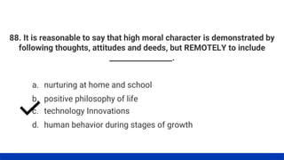 88. It is reasonable to say that high moral character is demonstrated by
following thoughts, attitudes and deeds, but REMOTELY to include
_________________.
a. nurturing at home and school
b. positive philosophy of life
c. technology Innovations
d. human behavior during stages of growth
 