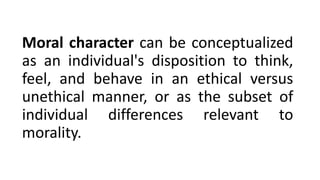 Moral character can be conceptualized
as an individual's disposition to think,
feel, and behave in an ethical versus
unethical manner, or as the subset of
individual differences relevant to
morality.
 