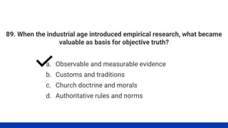 89. When the industrial age introduced empirical research, what became
valuable as basis for objective truth?
a. Observable and measurable evidence
b. Customs and traditions
c. Church doctrine and morals
d. Authoritative rules and norms
 