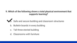 9. Which of the following shows a total physical environment that
supports learning?
a. Safe and secure building and classroom structures
b. Bulletin boards in every building
c. Tall three-storied building
d. Classrooms with furniture
 