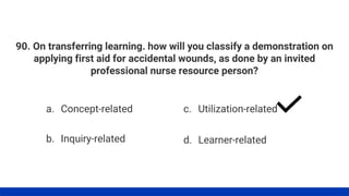90. On transferring learning. how will you classify a demonstration on
applying first aid for accidental wounds, as done by an invited
professional nurse resource person?
a. Concept-related
b. Inquiry-related
c. Utilization-related
d. Learner-related
 