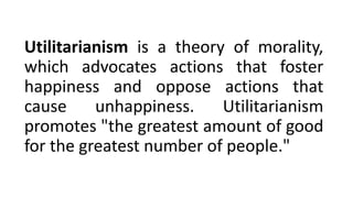 Utilitarianism is a theory of morality,
which advocates actions that foster
happiness and oppose actions that
cause unhappiness. Utilitarianism
promotes "the greatest amount of good
for the greatest number of people."
 