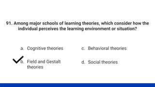 91. Among major schools of learning theories, which consider how the
individual perceives the learning environment or situation?
a. Cognitive theories
b. Field and Gestalt
theories
c. Behavioral theories
d. Social theories
 