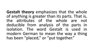 Gestalt theory emphasizes that the whole
of anything is greater than its parts. That is,
the attributes of the whole are not
deducible from analysis of the parts in
isolation. The word Gestalt is used in
modern German to mean the way a thing
has been “placed,” or “put together.”
 