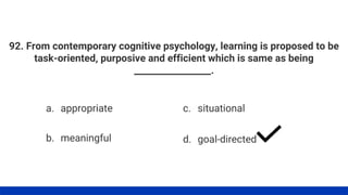 92. From contemporary cognitive psychology, learning is proposed to be
task-oriented, purposive and efficient which is same as being
_________________.
a. appropriate
b. meaningful
c. situational
d. goal-directed
 