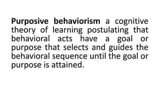 Purposive behaviorism a cognitive
theory of learning postulating that
behavioral acts have a goal or
purpose that selects and guides the
behavioral sequence until the goal or
purpose is attained.
 