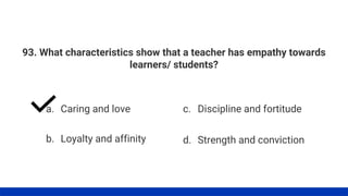 93. What characteristics show that a teacher has empathy towards
learners/ students?
a. Caring and love
b. Loyalty and affinity
c. Discipline and fortitude
d. Strength and conviction
 