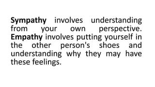 Sympathy involves understanding
from your own perspective.
Empathy involves putting yourself in
the other person's shoes and
understanding why they may have
these feelings.
 