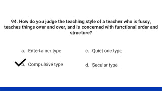 94. How do you judge the teaching style of a teacher who is fussy,
teaches things over and over, and is concerned with functional order and
structure?
a. Entertainer type
b. Compulsive type
c. Quiet one type
d. Secular type
 