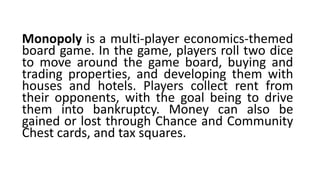 Monopoly is a multi-player economics-themed
board game. In the game, players roll two dice
to move around the game board, buying and
trading properties, and developing them with
houses and hotels. Players collect rent from
their opponents, with the goal being to drive
them into bankruptcy. Money can also be
gained or lost through Chance and Community
Chest cards, and tax squares.
 