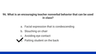 96. What is an encouraging teacher nonverbal behavior that can be used
in class?
a. Facial expression that is condescending
b. Slouching on chair
c. Avoiding eye contact
d. Patting student on the back
 
