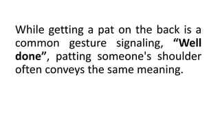While getting a pat on the back is a
common gesture signaling, “Well
done”, patting someone's shoulder
often conveys the same meaning.
 