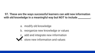 97. These are the ways successful learners can add new information
with old knowledge in a meaningful way but NOT to include __________.
a. modify old knowledge
b. reorganize new knowledge or values
c. add and integrate new information
d. store new information and values
 