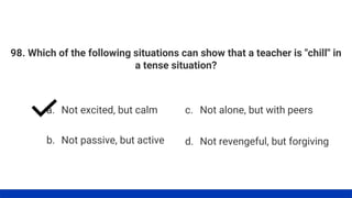 98. Which of the following situations can show that a teacher is "chill" in
a tense situation?
a. Not excited, but calm
b. Not passive, but active
c. Not alone, but with peers
d. Not revengeful, but forgiving
 