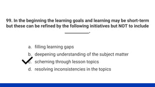 99. In the beginning the learning goals and learning may be short-term
but these can be refined by the following initiatives but NOT to include
____________.
a. filling learning gaps
b. deepening understanding of the subject matter
c. scheming through lesson topics
d. resolving inconsistencies in the topics
 