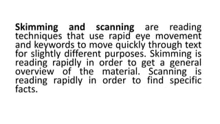 Skimming and scanning are reading
techniques that use rapid eye movement
and keywords to move quickly through text
for slightly different purposes. Skimming is
reading rapidly in order to get a general
overview of the material. Scanning is
reading rapidly in order to find specific
facts.
 