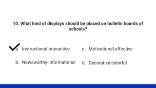 10. What kind of displays should be placed on bulletin boards of
schools?
a. Instructional-interactive
b. Newsworthy-informational
c. Motivational-affective
d. Decorative-colorful
 