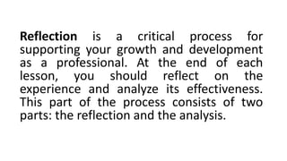 Reflection is a critical process for
supporting your growth and development
as a professional. At the end of each
lesson, you should reflect on the
experience and analyze its effectiveness.
This part of the process consists of two
parts: the reflection and the analysis.
 