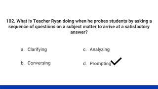 102. What is Teacher Ryan doing when he probes students by asking a
sequence of questions on a subject matter to arrive at a satisfactory
answer?
a. Clarifying
b. Conversing
c. Analyzing
d. Prompting
 