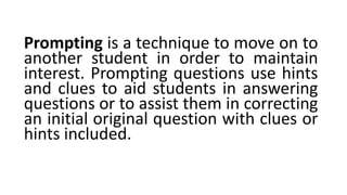 Prompting is a technique to move on to
another student in order to maintain
interest. Prompting questions use hints
and clues to aid students in answering
questions or to assist them in correcting
an initial original question with clues or
hints included.
 