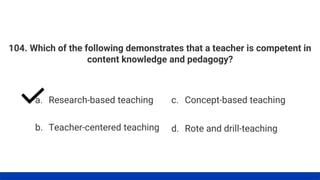 104. Which of the following demonstrates that a teacher is competent in
content knowledge and pedagogy?
a. Research-based teaching
b. Teacher-centered teaching
c. Concept-based teaching
d. Rote and drill-teaching
 