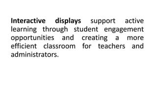 Interactive displays support active
learning through student engagement
opportunities and creating a more
efficient classroom for teachers and
administrators.
 