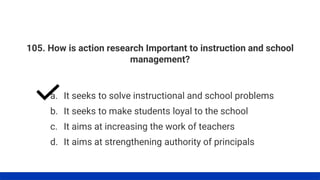 105. How is action research Important to instruction and school
management?
a. It seeks to solve instructional and school problems
b. It seeks to make students loyal to the school
c. It aims at increasing the work of teachers
d. It aims at strengthening authority of principals
 
