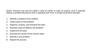 Action research may also be called a cycle of action or cycle of inquiry, since it typically
follows a predefined process that is repeated over time. A simple illustrative example:
1. Identify a problem to be studied
2. Collect data on the problem
3. Organize, analyze, and interpret the data
4. Develop a plan to address the problem
5. Implement the plan
6. Evaluate the results of the actions taken
7. Identify a new problem
8. Repeat the process
 