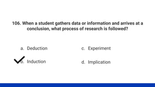 106. When a student gathers data or information and arrives at a
conclusion, what process of research is followed?
a. Deduction
b. Induction
c. Experiment
d. Implication
 