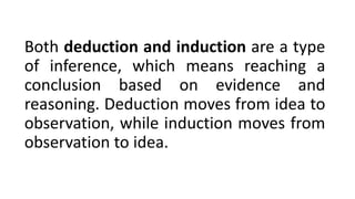 Both deduction and induction are a type
of inference, which means reaching a
conclusion based on evidence and
reasoning. Deduction moves from idea to
observation, while induction moves from
observation to idea.
 