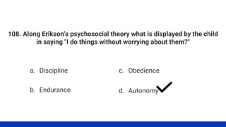 108. Along Erikson's psychosocial theory what is displayed by the child
in saying "I do things without worrying about them?"
a. Discipline
b. Endurance
c. Obedience
d. Autonomy
 