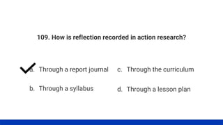 109. How is reflection recorded in action research?
a. Through a report journal
b. Through a syllabus
c. Through the curriculum
d. Through a lesson plan
 