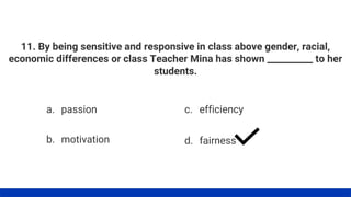 11. By being sensitive and responsive in class above gender, racial,
economic differences or class Teacher Mina has shown __________ to her
students.
a. passion
b. motivation
c. efficiency
d. fairness
 