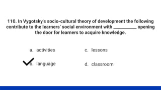 110. In Vygotsky's socio-cultural theory of development the following
contribute to the learners’ social environment with ___________ opening
the door for learners to acquire knowledge.
a. activities
b. language
c. lessons
d. classroom
 
