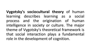 Vygotsky's sociocultural theory of human
learning describes learning as a social
process and the origination of human
intelligence in society or culture. The major
theme of Vygotsky's theoretical framework is
that social interaction plays a fundamental
role in the development of cognition.
 