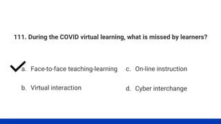 111. During the COVID virtual learning, what is missed by learners?
a. Face-to-face teaching-learning
b. Virtual interaction
c. On-line instruction
d. Cyber interchange
 