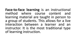 Face-to-face learning is an instructional
method where course content and
learning material are taught in person to
a group of students. This allows for a live
interaction between a learner and an
instructor. It is the most traditional type
of learning instruction.
 