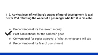 112. At what level of Kohlberg's stages of moral development is taxi
driver Rod returning the wallet of a passenger who left it in his cab?
a. Preconventional for the reward money
b. Post-conventional for the common good
c. Conventional for social approval of what other people will say
d. Preconventional for fear of punishment
 
