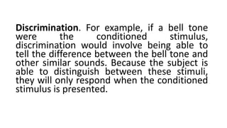 Discrimination. For example, if a bell tone
were the conditioned stimulus,
discrimination would involve being able to
tell the difference between the bell tone and
other similar sounds. Because the subject is
able to distinguish between these stimuli,
they will only respond when the conditioned
stimulus is presented.
 
