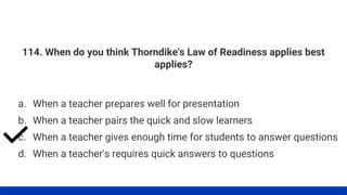 114. When do you think Thorndike's Law of Readiness applies best
applies?
a. When a teacher prepares well for presentation
b. When a teacher pairs the quick and slow learners
c. When a teacher gives enough time for students to answer questions
d. When a teacher's requires quick answers to questions
 