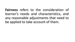 Fairness refers to the consideration of
learner’s needs and characteristics, and
any reasonable adjustments that need to
be applied to take account of them.
 