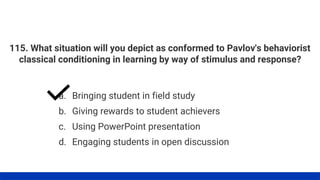 115. What situation will you depict as conformed to Pavlov's behaviorist
classical conditioning in learning by way of stimulus and response?
a. Bringing student in field study
b. Giving rewards to student achievers
d. Engaging students in open discussion
c. Using PowerPoint presentation
 