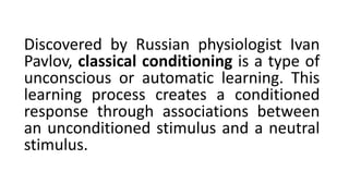 Discovered by Russian physiologist Ivan
Pavlov, classical conditioning is a type of
unconscious or automatic learning. This
learning process creates a conditioned
response through associations between
an unconditioned stimulus and a neutral
stimulus.
 